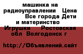 машинка на радиоуправлении › Цена ­ 1 000 - Все города Дети и материнство » Игрушки   . Ростовская обл.,Волгодонск г.